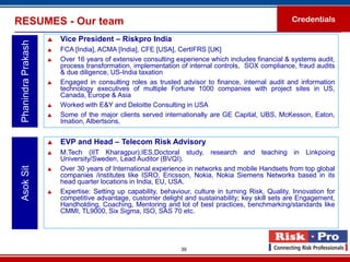 RESUMES - Our team                                                                                     Credentials

                        Vice President – Riskpro India
 Phanindra Prakash

                        FCA [India], ACMA [India], CFE [USA], CertIFRS [UK]
                        Over 16 years of extensive consulting experience which includes financial & systems audit,
                         process transformation, implementation of internal controls, SOX compliance, fraud audits
                         & due diligence, US-India taxation
                        Engaged in consulting roles as trusted advisor to finance, internal audit and information
                         technology executives of multiple Fortune 1000 companies with project sites in US,
                         Canada, Europe & Asia
                        Worked with E&Y and Deloitte Consulting in USA
                        Some of the major clients served internationally are GE Capital, UBS, McKesson, Eaton,
                         Imation, Albertsons,


                        EVP and Head – Telecom Risk Advisory
                        M.Tech (IIT Kharagpur),IES,Doctoral study, research and teaching in Linkpoing
                         University/Sweden, Lead Auditor (BVQI).
 Asok Sit




                        Over 30 years of International experience in networks and mobile Handsets from top global
                         companies /institutes like ISRO, Ericsson, Nokia, Nokia Siemens Networks based in its
                         head quarter locations in India, EU, USA.
                        Expertise: Setting up capability, behaviour, culture in turning Risk, Quality, Innovation for
                         competitive advantage, customer delight and sustainability; key skill sets are Engagement,
                         Handholding, Coaching, Mentoring and lot of best practices, benchmarking/standards like
                         CMMI, TL9000, Six Sigma, ISO, SAS 70 etc.




                                                                 39
 