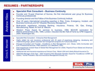 RESUMES - PARTNERSHIPS
                      Specialist Risk Consultant – Business Continuity
Andrew Hiles

                      Founder and 15-year Chairman of Survive, the first international user group for Business
                       Continuity professionals
                      Founding director and first Fellow of the Business Continuity Institute
                      Over 25 years international consulting expertise in Risk, Crisis, Emergency, Incident, and
                       Business Continuity and ICT Disaster Recovery Management
                      Multi-sector experience including Banking, Insurance, Finance, Oil, Gas, Energy,
                       Manufacturing, Retail, Hi-Tech & Telecom
                      Western Press Award for services to business, 1994; BCI/CIR nomination for
                       lifetime achievement in BC, 1999, London; inducted into BC Hall of Fame by CPM magazine,
                       2004, Washington DC.

                      Specialist Risk Consultant – Enterprise Risk Management
                       Highly skilled risk and insurance professional with 25 years of experience designing, developing and
 Chris E. Mandel




                   
                       implementing large, global corporate risk management programs for Fortune 500 firms.
                      Principal Consultant and Founder - Excellence in Risk Management, LLC. (Texas, USA) Co-founder and
                       EVP, Professional Services, rPM3 Solutions, LLC (Maryland, USA).
                      Past experiences include Head of Global Risk Management for USAA, PepsiCo/Tricon Global and American
                       National Red Cross
                      Additional risk and insurance experience at Verizon Corp,. Marsh USA and Liberty Mutual Insurance Co.
                      2004 Risk Manager of the Year – 2007 recipient of the Alexander Hamilton Award for “Excellence in ERM” (at
                       USAA) – former President, Risk and Insurance Management Society, Inc.




                                                                    40
 