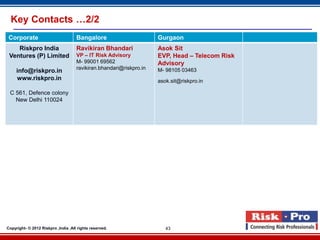 Key Contacts …2/2
 Corporate                           Bangalore                       Gurgaon
    Riskpro India                    Ravikiran Bhandari              Asok Sit
 Ventures (P) Limited                VP – IT Risk Advisory           EVP, Head – Telecom Risk
                                     M- 99001 69562                  Advisory
                                     ravikiran.bhandari@riskpro.in   M- 98105 03463
     info@riskpro.in
     www.riskpro.in                                                  asok.sit@riskpro.in

 C 561, Defence colony
   New Delhi 110024




Copyright- © 2012 Riskpro ,India .All rights reserved.                  43
 