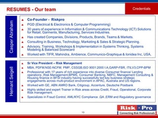 13
RESUMES - Our team
 Co-Founder - Riskpro
 PGD (Electrical & Electronics & Computer Programming)
 30 years of experience in Information & Communications Technology (ICT) Solutions
for Retail, Garments, Manufacturing, Services Industries.
 Has created Companies, Divisions, Products, Brands, Teams & Markets.
 Consulting in Business, Technology, Marketing & Sales & Strategic Planning.
 Advisory, Training, Workshops & Implementation in Systems Thinking, Systems
Modeling & Balanced Scorecard
 Worked with TIFR, Mahindra, Ambience, Communico-Graphique & Ionidea Inc, USA,
CasperAbraham
Credentials
 Sr Vice President – Risk Management
 MBA, PDFM,NSE-NCFM, PMP, CSSGB,ISO 9001:2000 I.A,GARP-FBR, ITILV3,CPP-BPM
 Professional with 17 years of rich experience into diverse Consumer finance/ Lending
operations ,Risk Management,BPMS, Consumer Banking, NBFC, Management Consulting &
Housing finance in BFSI industry having successfully led key business strategic
engagements across multi-product environment in APAC, Australia and US regions.
 Worked with GE, ABN AMRO Bank, Citigroup, Accenture, Deutsche Postbank
 Highly skilled and expert Trainer in Risk areas across Credit, Fraud, Operational, Corporate
Risk management.
 Specializes in Fraud Control, AML/KYC Compliance ,QA ,ERM and Regulatory governance.
HemantSeigell
 