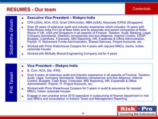 20
RESUMES - Our team Credentials
SiddharthaGhosh
 Executive Vice President – Riskpro India
 CPA (USA), ACA, ACS, Grad CWA (India), MBA (USA), Associate ICPAS (Singapore)
 Over 25 years of extensive audit and industry experience which includes 19 years with
Rolls-Royce India Pvt Ltd at New Delhi and its associate and parent companies of Rolls-
Royce in UK, USA and Singapore in all aspects of Finance, Taxation, Audit, Banking, Legal,
Company Secretarial, Statutory compliances and due diligence, Internal Control, ESOP,
Budgets, Cashflows, Forecasts, MIS Reporting, HR, Expatriate & Office Administration,
Payroll, IT, Retirement Funds Administration, Shared Services, Project Accounts, etc.
 Worked with Price Waterhouse Coopers for 4 years with reputed MNCs, banks, Indian
corporate houses
 Worked with McNally Bharat Engineering Company Ltd for 4 years
PritiTawari
 Vice President – Riskpro India
 B. Com, ACA, Dip. IFRS
 Over 6 years of extensive audit and industry experience in all aspects of Finance, Taxation,
Audit, Legal, Company Secretarial, Statutory compliances and due diligence, Internal
Control, Budgets, Cash flows, Forecasts, MIS Reporting, HR, Expatriate & Office
Administration, Payroll, IT, Project Accounts, etc.
 Worked with Price Waterhouse Coopers for 3 years in audit & assurance for reputed
MNCs, Indian corporate houses.
 Engage in own practice since 2010 specialize in outsourcing of finance department in mid
size MNCs and consultation in Indirect Taxes and Management Reporting
 
