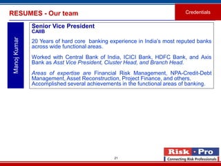 21
RESUMES - Our team Credentials
ManojKumar
Senior Vice President
CAIIB
20 Years of hard core banking experience in India’s most reputed banks
across wide functional areas.
Worked with Central Bank of India, ICICI Bank, HDFC Bank, and Axis
Bank as Asst Vice President, Cluster Head, and Branch Head.
Areas of expertise are Financial Risk Management, NPA-Credit-Debt
Management, Asset Reconstruction, Project Finance, and others.
Accomplished several achievements in the functional areas of banking.
 