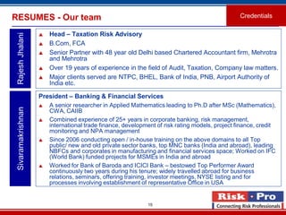 15
RESUMES - Our team
 Head – Taxation Risk Advisory
 B.Com, FCA
 Senior Partner with 48 year old Delhi based Chartered Accountant firm, Mehrotra
and Mehrotra
 Over 19 years of experience in the field of Audit, Taxation, Company law matters.
 Major clients served are NTPC, BHEL, Bank of India, PNB, Airport Authority of
India etc.
RajeshJhalani
Credentials
President – Banking & Financial Services
 A senior researcher in Applied Mathematics leading to Ph.D after MSc (Mathematics),
CWA, CAIIB
 Combined experience of 25+ years in corporate banking, risk management,
international trade finance, development of risk rating models, project finance, credit
monitoring and NPA management
 Since 2006 conducting open / in-house training on the above domains to all Top
public/ new and old private sector banks, top MNC banks (India and abroad), leading
NBFCs and corporates in manufacturing and financial services space; Worked on IFC
(World Bank) funded projects for MSMEs in India and abroad
 Worked for Bank of Baroda and ICICI Bank – bestowed Top Performer Award
continuously two years during his tenure; widely travelled abroad for business
relations, seminars, offering training, investor meetings, NYSE listing and for
processes involving establishment of representative Office in USA
Sivaramakrishnan
 