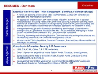 16
Executive Vice President – Risk Management ( Banking & Financial Services)
 A hands-on banking professional {BSc (Mathematics), CAIIB} with considerable
domestic and international experience
 An aggregate experience of 24+ years across industry, mainly BFSI in several
functional areas including Retail and Commercial Banking, Corporate Lending, team
member of the Business Process Re-Engineering project (BPR); conceptualizing and
setting up shared services centres for centralized operations for the Bank in India.
 Management through ERM framework overseeing all key areas of the business
through various Operational Risk tools like KRI / RCSA matrices. Managing of major
project implementation of Basel II and Compliance risk framework
 Directing, reviewing and advising Board of Directors on various compliance issues and
representing the bank to the Central Bank regulatory offices.
 Worked for ANZ Grindlays Bank, Standard Chartered, Bahraini Saudi Bank and Dubai
Holdings ( subsidiary)
KashiBanerjeeRESUMES - Our team Credentials
Consultant – Information Security & IT Governance
 LLB, CA, CISA, CWA, CS, CFE and others
 Over 15 years of experience in the field of Audit, Taxation, Investigations.
 Specializing in the field of Systems Audit, Cybrex Audit, Computer Crime
Investigations, IS Forensics
 International Committee Member of Governmental and Regulatory Agencies
Board and Academic Relations Committee of ISACA, USA
AnjayAgarwal
 