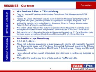 18
RESUMES - Our team Credentials
 Vice President & Head – IT Risk Advisory
 Over 14+ Years of Experience in Information Security and Risk Management & CISM
certified
 Headed the Global Information Security team of Daimler (Mercedes-Benz) Worldwide at
Bangalore for 9 years, previously worked at organization like Wipro, Bangalore Labs
 Multi-sector experience including Banking, Insurance, Finance, Energy, Manufacturing,
Retail, Hi-Tech & Telecom, and Automobile
 Well known Ethical hacker: Was featured in BusinessWorld Magazine in an article about
leading ethical hackers in India and published several articles in Print and Online Media
 Rich experience in Information Security Audits across Corporations, 3rd Party Suppliers, Joint
Ventures across several countries in the world including US, UK, China, Germany
AashishShrivastavRavikiranBhandari
 Vice President – Legal Risk Advisory
 B.B.A. LL.B. (Hons.)
 About half a decade experience in legal services to client’s with respect to Contract
and Commercial Laws, Joint Ventures, Inbound & Outbound Investments, Private
Equity Investment Transactions, Real Estate & Infrastructure, Energy and General
Corporate.
 Have advised various social enterprises and start ups in setting up business in
India.
 Worked for the leading law firms of India such as FoxMandal Little.
 