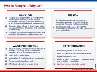 4
Who is Riskpro… Why us?
ABOUT US
 Riskpro is an organisation of member firms
around India devoted to client service
excellence. Member firms offer wide range
of services in the field of risk management.
 Currently it has offices in three major cities
Mumbai, Delhi and Bangalore and alliances
in other cities.
 Managed by experienced professionals with
experiences spanning various industries.
MISSION
 Provide integrated risk management
consulting services to mid-large sized
corporate /financial institutions in India
 Be the preferred service provider for
complete Governance, Risk and Compliance
(GRC) solutions.
VALUE PROPOSITION
 You get quality advisory, normally delivered
by large consulting firms, at fee levels
charged by independent & small firms
 High quality deliverables
 Multi-skilled & multi-disciplined organisation.
 Timely completion of any task
 Affordable alternative to large firms
DIFFERENTIATORS
 Risk Management is our main focus
 Over 200 years of cumulative experience
 Hybrid Delivery model
 Ability to take on large and complex projects
due to delivery capabilities
 We Hold hands, not shake hands.
 