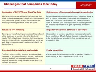 7
Challenges that companies face today
Introduction of GST, IFRS, and Direct Tax Code
A lot of regulations are set to change in the next few
years. These are sweeping changes and companies in
India need to be geared up with many internal and
technological changes before things are done.
Redeployment of human capital across the organization
As companies are addressing cost cutting measures, there is
a lot of internal movement to absorb excess manpower in
sales and operational departments. But these movements
come at a hidden cost. The cost of loss of knowledge in the
old role and the time taken to gain experience in the new
role.
Frauds are ever-increasing
Banking and manufacturing companies alike are faced
with a challenge to combat internal and external
frauds. With default rates increasing for the consumer
segment, the credit card industry is taking a big hit as
well. Corporate governance has taken a toll with the
Satyam fiasco.
Regulatory environment continues to be complex
Interpretation of complex regulations makes compliance to
these regulations difficult. Future changes in regulations add
to the complexity and uncertainty. And companies are not
prepared for this.
Uncertainty in the global and local markets
The financial and liquidity situation across the globe
continues to be gloomy. Although recovery seems not
far away, whether this recovery reverses all the
negative impact and brings India Inc to the mid 2008
period is a question.
Finally, competition
We can never forget that competition is always a concern for
any company at any point of the economic cycle.
ADVISORY
 