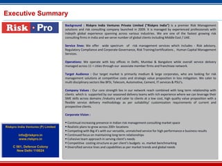 Executive Summary
                                     Background : Riskpro India Ventures Private Limited ("Riskpro India") is a premier Risk Management
                                     solutions and risk consulting company launched in 2009. It is managed by experienced professionals with
                                     indepth global experience spanning across various industries. We are one of the fastest growing risk
                                     consulting firms in India and we serve number of global clients including Middle East / UAE.

                                     Service lines: We offer wide spectrum of risk management services which includes - Risk advisory,
                                     Regulatory Compliance and Corporate Governance, Risk Training/certifications , Human Capital Management
                                     Services.

                                     Operations: We operate with key offices in Delhi, Mumbai & Bangalore while overall service delivery
                                     managed across 11 + cities through our associate member firms and franchisee network.

                                     Target Audience : Our target market is primarily medium & large corporates, who are looking for risk
                                     management solutions at competitive costs and strategic value proposition in loss mitigation. We cater to
                                     multi disciplinary sectors like BFSI, Telecom, Automotive, Cement, IT services & PSU’s.

                                     Company Values : Our core strength lies in our network reach combined with long term relationship with
                                     clients which is supported by our seasoned delivery teams with rich experience where we can leverage their
                                     SME skills across domains /industry and cater to clients at a low cost, high quality value proposition with a
                                     flexible service delivery methodology as per suitability/ customization requirements of current and
                                     prospective clients.

                                     Corporate Vision :

                                      Continual increasing presence in Indian risk management consulting market space
Riskpro India Ventures (P) Limited    Realistic plans to grow across 200+ locations
                                      Competing with Big-4’s with our versatile, unmatched service for high performance e business results
        info@riskpro.in               Continued focus on maintaining long term relationships
        www.riskpro.in                Cohesive team approach in serving client’s needs
                                      Competitive costing structure as per client’s budgets vs. market benchmarking
     C 561, Defence Colony            Diversified service lines and capabilities as per market trends and global needs
       New Delhi 110024
 