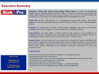 Executive Summary
Background : Riskpro India Ventures Private Limited ("Riskpro India") is a premier Risk Management
solutions and risk consulting company launched in 2009. It is managed by experienced professionals with
indepth global experience spanning across various industries. We are one of the fastest growing risk
consulting firms in India and we serve number of global clients including Middle East / UAE.
Service lines: We offer wide spectrum of risk management services which includes - Risk advisory,
Regulatory Compliance and Corporate Governance, Risk Training/certifications , Human Capital Management
Services.
Operations: We operate with key offices in Delhi, Mumbai & Bangalore while overall service delivery
managed across 11 + cities through our associate member firms and franchisee network.
Target Audience : Our target market is primarily medium & large corporates, who are looking for risk
management solutions at competitive costs and strategic value proposition in loss mitigation. We cater to
multi disciplinary sectors like BFSI, Telecom, Automotive, Cement, IT services & PSU’s.
Company Values : Our core strength lies in our network reach combined with long term relationship with
clients which is supported by our seasoned delivery teams with rich experience where we can leverage their
SME skills across domains /industry and cater to clients at a low cost, high quality value proposition with a
flexible service delivery methodology as per suitability/ customization requirements of current and
prospective clients.
Corporate Vision :
 Continual increasing presence in Indian risk management consulting market space
 Realistic plans to grow across 200+ locations
 Competing with Big-4’s with our versatile, unmatched service for high performance e business results
 Continued focus on maintaining long term relationships
 Cohesive team approach in serving client’s needs
 Competitive costing structure as per client’s budgets vs. market benchmarking
 Diversified service lines and capabilities as per market trends and global needs
Riskpro India
info@riskpro.in
www.riskpro.in
F 186, Sarita Vihar
New Delhi 110076
 