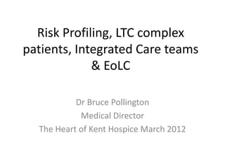 Risk Profiling, LTC complex
patients, Integrated Care teams
& EoLC
Dr Bruce Pollington
Medical Director
The Heart of Kent Hospice March 2012

 