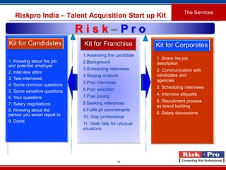 11
Riskpro India – Talent Acquisition Start up Kit
The Services
1. Knowing about the job
and potential employer
2. Interview attire
3. Tele-interviews
4. Some common questions
5. Some sensitive questions
6. Your questions
7. Salary negotiations
8. Knowing about the
person you would report to
9. Donts
Kit for Candidates
1.Assessing the candidate
2.Background
3.Scheduling interviews
4.Staying in-touch
5.Post interviews
6.Post selection
7.Post joining
8.Seeking references
9.Fulfill all commitments
10. Stay professional
11. Seek help for unusual
situations
Kit for Franchise
1. Share the job
description
2. Communication with
candidates and
agencies
3. Scheduling interviews
4. Interview etiquette
5. Recruitment process
as brand building
6. Salary discussions
Kit for Corporates
R i s k – P r o
 