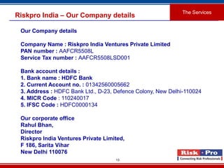 13
Riskpro India – Our Company details
The Services
Our Company details
Company Name : Riskpro India Ventures Private Limited
PAN number : AAFCR5508L
Service Tax number : AAFCR5508LSD001
Bank account details :
1. Bank name : HDFC Bank
2. Current Account no. : 01342560005662
3. Address : HDFC Bank Ltd., D-23, Defence Colony, New Delhi-110024
4. MICR Code : 110240017
5. IFSC Code : HDFC0000134
Our corporate office
Rahul Bhan,
Director
Riskpro India Ventures Private Limited,
F 186, Sarita Vihar
New Delhi 110076
 