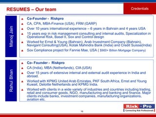 16
RESUMES – Our team
 Co-Founder - Riskpro
 CA, CPA, MBA-Finance (USA), FRM (GARP)
 Over 10 years international experience – 6 years in Bahrain and 4 years USA
 15 years exp in risk management consulting and internal audits, Specialization in
Operational Risk, Basel II, Sox and Control design
 Worked for Ernst & Young (Bahrain), Arab Investment Company (Bahrain),
Navigant Consulting(USA), Kotak Mahindra Bank (India) and Credit Suisse(India)
 Sox Compliance project for Fannie Mae, USA ( $900+ Billion Mortgage Company)
ManojJain
 Co- Founder - Riskpro
 CA (India), MBA (Netherlands), CIA (USA)
 Over 15 years of extensive internal and external audit experience in India and
abroad.
 Worked with KPMG United Arab Emirates, PKF South Africa, Ernst and Young
Kuwait, Deloitte Netherlands and KPMG India.
 Worked with clients in a wide variety of industries and countries including trading,
retail and consumer goods, NGO, manufacturing and banking and finance. Major
clients include banks, investment companies, manufacturing organizations,
aviation etc.
RahulBhan
Credentials
 