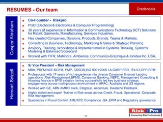 17
RESUMES - Our team
 Co-Founder - Riskpro
 PGD (Electrical & Electronics & Computer Programming)
 30 years of experience in Information & Communications Technology (ICT) Solutions
for Retail, Garments, Manufacturing, Services Industries.
 Has created Companies, Divisions, Products, Brands, Teams & Markets.
 Consulting in Business, Technology, Marketing & Sales & Strategic Planning.
 Advisory, Training, Workshops & Implementation in Systems Thinking, Systems
Modeling & Balanced Scorecard
 Worked with TIFR, Mahindra, Ambience, Communico-Graphique & Ionidea Inc, USA,
CasperAbraham
Credentials
 Sr Vice President – Risk Management
 MBA, PDFM,NSE-NCFM, PMP, CSSGB,ISO 9001:2000 I.A,GARP-FBR, ITILV3,CPP-BPM
 Professional with 17 years of rich experience into diverse Consumer finance/ Lending
operations ,Risk Management,BPMS, Consumer Banking, NBFC, Management Consulting &
Housing finance in BFSI industry having successfully led key business strategic
engagements across multi-product environment in APAC, Australia and US regions.
 Worked with GE, ABN AMRO Bank, Citigroup, Accenture, Deutsche Postbank
 Highly skilled and expert Trainer in Risk areas across Credit, Fraud, Operational, Corporate
Risk management.
 Specializes in Fraud Control, AML/KYC Compliance ,QA ,ERM and Regulatory governance.
HemantSeigell
 
