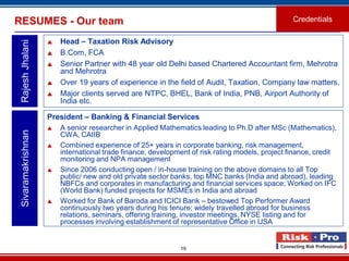 19
RESUMES - Our team
 Head – Taxation Risk Advisory
 B.Com, FCA
 Senior Partner with 48 year old Delhi based Chartered Accountant firm, Mehrotra
and Mehrotra
 Over 19 years of experience in the field of Audit, Taxation, Company law matters.
 Major clients served are NTPC, BHEL, Bank of India, PNB, Airport Authority of
India etc.
RajeshJhalani
Credentials
President – Banking & Financial Services
 A senior researcher in Applied Mathematics leading to Ph.D after MSc (Mathematics),
CWA, CAIIB
 Combined experience of 25+ years in corporate banking, risk management,
international trade finance, development of risk rating models, project finance, credit
monitoring and NPA management
 Since 2006 conducting open / in-house training on the above domains to all Top
public/ new and old private sector banks, top MNC banks (India and abroad), leading
NBFCs and corporates in manufacturing and financial services space; Worked on IFC
(World Bank) funded projects for MSMEs in India and abroad
 Worked for Bank of Baroda and ICICI Bank – bestowed Top Performer Award
continuously two years during his tenure; widely travelled abroad for business
relations, seminars, offering training, investor meetings, NYSE listing and for
processes involving establishment of representative Office in USA
Sivaramakrishnan
 
