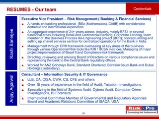 20
Executive Vice President – Risk Management ( Banking & Financial Services)
 A hands-on banking professional {BSc (Mathematics), CAIIB} with considerable
domestic and international experience
 An aggregate experience of 24+ years across industry, mainly BFSI in several
functional areas including Retail and Commercial Banking, Corporate Lending, team
member of the Business Process Re-Engineering project (BPR); conceptualizing and
setting up shared services centres for centralized operations for the Bank in India.
 Management through ERM framework overseeing all key areas of the business
through various Operational Risk tools like KRI / RCSA matrices. Managing of major
project implementation of Basel II and Compliance risk framework
 Directing, reviewing and advising Board of Directors on various compliance issues and
representing the bank to the Central Bank regulatory offices.
 Worked for ANZ Grindlays Bank, Standard Chartered, Bahraini Saudi Bank and Dubai
Holdings ( subsidiary)
KashiBanerjeeRESUMES - Our team Credentials
Consultant – Information Security & IT Governance
 LLB, CA, CISA, CWA, CS, CFE and others
 Over 15 years of experience in the field of Audit, Taxation, Investigations.
 Specializing in the field of Systems Audit, Cybrex Audit, Computer Crime
Investigations, IS Forensics
 International Committee Member of Governmental and Regulatory Agencies
Board and Academic Relations Committee of ISACA, USA
AnjayAgarwal
 