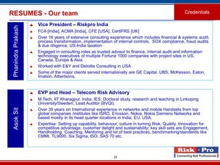 22
RESUMES - Our team Credentials
PhanindraPrakash
 Vice President – Riskpro India
 FCA [India], ACMA [India], CFE [USA], CertIFRS [UK]
 Over 16 years of extensive consulting experience which includes financial & systems audit,
process transformation, implementation of internal controls, SOX compliance, fraud audits
& due diligence, US-India taxation
 Engaged in consulting roles as trusted advisor to finance, internal audit and information
technology executives of multiple Fortune 1000 companies with project sites in US,
Canada, Europe & Asia
 Worked with E&Y and Deloitte Consulting in USA
 Some of the major clients served internationally are GE Capital, UBS, McKesson, Eaton,
Imation, Albertsons,
 EVP and Head – Telecom Risk Advisory
 M.Tech, IIT Kharagpur, India; IES; Doctoral study, research and teaching in Linkoping
University/Sweden; Lead Auditor (BVQI).
 Over 30 years on International experience in networks and mobile Handsets from top
global companies /institutes like ISRO, Ericsson, Nokia, Nokia Siemens Networks and
based mostly in its head quarter locations in India, EU, USA.
 Expertise: Setting up capability, behaviour, culture in turning Risk, Quality, Innovation for
competitive advantage, customer delight and sustainability; key skill sets are Engagement,
Handholding, Coaching, Mentoring and lot of best practices, benchmarking/standards like
CMMI, TL9000, Six Sigma, ISO, SAS 70 etc.
AsokSit
 