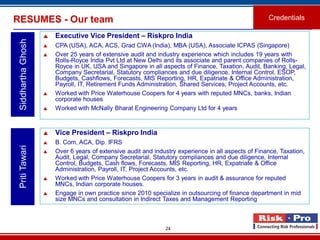 24
RESUMES - Our team Credentials
SiddharthaGhosh
 Executive Vice President – Riskpro India
 CPA (USA), ACA, ACS, Grad CWA (India), MBA (USA), Associate ICPAS (Singapore)
 Over 25 years of extensive audit and industry experience which includes 19 years with
Rolls-Royce India Pvt Ltd at New Delhi and its associate and parent companies of Rolls-
Royce in UK, USA and Singapore in all aspects of Finance, Taxation, Audit, Banking, Legal,
Company Secretarial, Statutory compliances and due diligence, Internal Control, ESOP,
Budgets, Cashflows, Forecasts, MIS Reporting, HR, Expatriate & Office Administration,
Payroll, IT, Retirement Funds Administration, Shared Services, Project Accounts, etc.
 Worked with Price Waterhouse Coopers for 4 years with reputed MNCs, banks, Indian
corporate houses
 Worked with McNally Bharat Engineering Company Ltd for 4 years
PritiTawari
 Vice President – Riskpro India
 B. Com, ACA, Dip. IFRS
 Over 6 years of extensive audit and industry experience in all aspects of Finance, Taxation,
Audit, Legal, Company Secretarial, Statutory compliances and due diligence, Internal
Control, Budgets, Cash flows, Forecasts, MIS Reporting, HR, Expatriate & Office
Administration, Payroll, IT, Project Accounts, etc.
 Worked with Price Waterhouse Coopers for 3 years in audit & assurance for reputed
MNCs, Indian corporate houses.
 Engage in own practice since 2010 specialize in outsourcing of finance department in mid
size MNCs and consultation in Indirect Taxes and Management Reporting
 