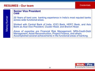 25
RESUMES - Our team Credentials
ManojKumar
Senior Vice President
CAIIB
20 Years of hard core banking experience in India’s most reputed banks
across wide functional areas.
Worked with Central Bank of India, ICICI Bank, HDFC Bank, and Axis
Bank as Asst Vice President, Cluster Head, and Branch Head.
Areas of expertise are Financial Risk Management, NPA-Credit-Debt
Management, Asset Reconstruction, Project Finance, and others.
Accomplished several achievements in the functional areas of banking.
 