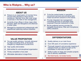 4
Who is Riskpro… Why us?
ABOUT US
 Riskpro is an organisation of member firms
around India devoted to client service
excellence. Member firms offer wide range
of services in the field of risk management.
 Currently it has offices in three major cities
Mumbai, Delhi and Bangalore and alliances
in other cities.
 Managed by experienced professionals with
experiences spanning various industries.
MISSION
 To be the market leader in specialist
recruitment services and providing tailor
made recruitment solutions to the clients.
 Provide integrated risk management
consulting services to mid-large sized
corporate /financial institutions in India
 Be the preferred service provider for
complete Governance, Risk and Compliance
(GRC) solutions
VALUE PROPOSITION
 You get quality advisory, normally delivered
by large consulting firms, at fee levels
charged by independent & small firms
 High quality deliverables
 Multi-skilled & multi-disciplined organisation.
 Timely completion of any task
 Affordable alternative to large firms
DIFFERENTIATORS
 Quality delivery is our main focus
 Over 200 years of cumulative experience
 Thorough research and accurate mapping of
interest of both our clients as well as the
candidates is what sets us apart.
 Ability to take on large and complex projects
due to delivery capabilities
 We Hold hands, not shake hands.
 