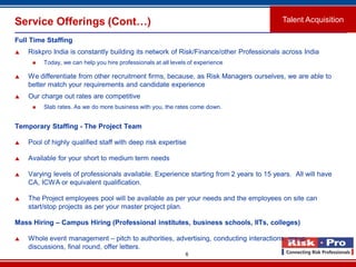 6
Service Offerings (Cont…)
Full Time Staffing
 Riskpro India is constantly building its network of Risk/Finance/other Professionals across India
 Today, we can help you hire professionals at all levels of experience
 We differentiate from other recruitment firms, because, as Risk Managers ourselves, we are able to
better match your requirements and candidate experience
 Our charge out rates are competitive
 Slab rates. As we do more business with you, the rates come down.
Temporary Staffing - The Project Team
 Pool of highly qualified staff with deep risk expertise
 Available for your short to medium term needs
 Varying levels of professionals available. Experience starting from 2 years to 15 years. All will have
CA, ICWA or equivalent qualification.
 The Project employees pool will be available as per your needs and the employees on site can
start/stop projects as per your master project plan.
Mass Hiring – Campus Hiring (Professional institutes, business schools, IITs, colleges)
 Whole event management – pitch to authorities, advertising, conducting interactions, group
discussions, final round, offer letters.
Talent Acquisition
 