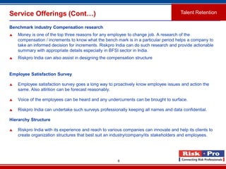 8
Service Offerings (Cont…)
Benchmark industry Compensation research
 Money is one of the top three reasons for any employee to change job. A research of the
compensation / increments to know what the bench mark is in a particular period helps a company to
take an informed decision for increments. Riskpro India can do such research and provide actionable
summary with appropriate details especially in BFSI sector in India.
 Riskpro India can also assist in designing the compensation structure
Employee Satisfaction Survey
 Employee satisfaction survey goes a long way to proactively know employee issues and action the
same. Also attrition can be forecast reasonably.
 Voice of the employees can be heard and any undercurrents can be brought to surface.
 Riskpro India can undertake such surveys professionally keeping all names and data confidential.
Hierarchy Structure
 Riskpro India with its experience and reach to various companies can innovate and help its clients to
create organization structures that best suit an industry/company/its stakeholders and employees.
Talent Retention
 