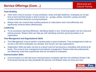 9
Service Offerings (Cont…)
Team Building
 Team work is key to success. In busy schedules, stress and tight deadlines, employees do not get
time to bond and that results in what is known as – grudge, politics, favoritism, gossip and other
counter productive behaviors among employees.
 Riskpro India can conduct team building sessions to make teams work more effectively and
significantly enhance teams effectiveness.
Leadership
 To do succession planning effectively, identifying leaders is key. Grooming leaders can be a long and
intense process. Riskpro India can help you with identifying and then grooming leaders in an
organization.
Time Management and Organizational Skills
 Time Management is key to perform unending tasks in given timeframe. Time management is both an
art and a skill which employees can develop, and risk-pro can help organizations.
 Organization Skills are basic not only to a senior’s job but has become a mandatory skill almost at all
levels. This is key to time management and delivery management. Riskpro India has professionals
can effectively share their experiences that can be helpful to employees.
Communication Skills
 Communication is a skill that every individual learns constantly right from the childhood till late in life.
A structured training can help accelerate the learning, and Riskpro India can show you how!
Behavioral and
Cultural Training
 