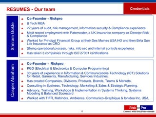 RESUMES - Our team                                                                        Credentials

                     Co-Founder - Riskpro
                     B Tech MBA
 Shriram Gokte


                     22 years of audit, risk management, information security & Compliance experience
                     Most recent employment with Paternoster, a UK Insurance company as Directpr Risk
                      & Compliance
                     Worked for Principal Financial Group at their Des Moines USA HO and then Birla Sun
                      Life Insurance as CRO
                     Strong operational process, risks, info sec and internal controls experience
                     Has taken 3 companies through ISO 27001 certifications.


                     Co-Founder - Riskpro
 Casper Abraham




                     PGD (Electrical & Electronics & Computer Programming)
                     30 years of experience in Information & Communications Technology (ICT) Solutions
                      for Retail, Garments, Manufacturing, Services Industries.
                     Has created Companies, Divisions, Products, Brands, Teams & Markets.
                     Consulting in Business, Technology, Marketing & Sales & Strategic Planning.
                     Advisory, Training, Workshops & Implementation in Systems Thinking, Systems
                      Modeling & Balanced Scorecard
                     Worked with TIFR, Mahindra, Ambience, Communico-Graphique & Ionidea Inc, USA,


                                                         11
 