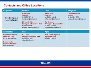 Contacts and Office Locations
Corporate           Mumbai                         Delhi                       Bangalore
                    Manoj Jain                     Rahul Bhan                  Casper Abraham
                    Director                       Director                    Director
                    M- 98337 67114                 M- 99680 05042              M- 98450 61870
  info@riskpro.in
                    manoj.jain@riskpro.in          rahul.bhan@riskpro.in       casper.abraham@riskpro.in
  www.riskpro.in
                    Shriram Gokte                  Raj Sawhney
                    Principal - Information Risk   Principal – Business Risk
                    M- 98209 94063                 M- 99711 03510
                    shriram.gokte@riskpro.in       raj.sawhney@riskpro.in

Ahmedabad           Pune                           Agra
Maulik Manakiwala   M.L. Jain                      Alok Kumar Agarwal
Associate Firm      Principal – Strategy Risk      Associate Firm
M - 91 9825640046   M- 9822011987                  M- 99971 65253
                    mljain@riskpro.in
Gourav Ladha
Sap Risk Advisory
M- 97129 52955




                                                THANKS
                                                      13
 