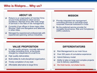 Who is Riskpro… Why us?


                 ABOUT US                                                    MISSION
   Riskpro is an organisation of member firms
    around India devoted to client service                   Provide integrated risk management
    excellence. Member firms offer wide range                 consulting services to mid-large sized
    of services in the field of risk management.              corporate /financial institutions in India
   Currently it has offices in three major cities           Be the preferred service provider for
    Mumbai, Delhi and Bangalore and alliances                 complete Governance, Risk and Compliance
    in other cities.                                          (GRC) solutions.
   Managed by experienced professionals with
    experiences spanning various industries.




         VALUE PROPOSITION                                            DIFFERENTIATORS
   You get quality advisory, normally delivered
    by large consulting firms, at fee levels                  Risk Management is our main focus
    charged by independent & small firms
                                                              Over 200 years of cumulative experience
   High quality deliverables
                                                              Hybrid Delivery model
   Multi-skilled & multi-disciplined organisation.
                                                              Ability to take on large and complex projects
   Timely completion of any task                              due to delivery capabilities
   Affordable alternative to large firms                     We Hold hands, not shake hands.

                                                      2
 