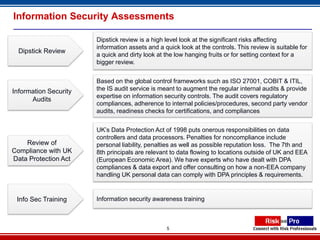 Information Security Assessments

                       Dipstick review is a high level look at the significant risks affecting
                       information assets and a quick look at the controls. This review is suitable for
  Dipstick Review
                       a quick and dirty look at the low hanging fruits or for setting context for a
                       bigger review.


                       Based on the global control frameworks such as ISO 27001, COBIT & ITIL,
Information Security   the IS audit service is meant to augment the regular internal audits & provide
                       expertise on information security controls. The audit covers regulatory
      Audits
                       compliances, adherence to internal policies/procedures, second party vendor
                       audits, readiness checks for certifications, and compliances


                       UK’s Data Protection Act of 1998 puts onerous responsibilities on data
                       controllers and data processors. Penalties for noncompliance include
    Review of          personal liability, penalties as well as possible reputation loss. The 7th and
Compliance with UK     8th principals are relevant to data flowing to locations outside of UK and EEA
Data Protection Act    (European Economic Area). We have experts who have dealt with DPA
                       compliances & data export and offer consulting on how a non-EEA company
                       handling UK personal data can comply with DPA principles & requirements.


 Info Sec Training     Information security awareness training



                                                 5
 