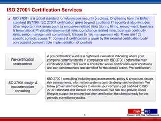 ISO 27001 Certification Services
    ISO 27001 is a global standard for information security practices. Originating from the British
     standard BS7799, ISO 27001 certification goes beyond traditional IT security & also includes
     other important risk areas such as employee related risks (during hiring, employment, transfers
     & termination), Physical/environmental risks, compliance related risks, business continuity
     risks, senior management commitment, linkage to risk management etc. There are 133
     specific controls across 11 domains & certification is given by the external certification body
     only against demonstrable implementation of controls



                            A pre-certification audit is a high level evaluation indicating where your
    Pre-certification       company currently stands in compliance with ISO 27001 before the main
     assessments            certification audit. This audit is conducted under certification audit conditions
                            and non-conformances are identified for the client’s action. Pre-certification


                            ISO 27001 consulting including gap assessments, policy & procedure design,
ISO 27001 design &          risk assessments, information systems controls design and evaluation. We
  implementation            follow proven methodologies to enable your company get certified to ISO
    consulting              27001 standard and sustain the certification. We can also provide entire
                            lifecycle support to ensure that after certification the client is ready for the
                            periodic surveillance audits.




                                                        6
 