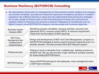 Business Resiliency (BCP/DR/CM) Consulting
    All organizations should plan for contingencies so that business remains resilient and company
     can provide immediate, accurate and measured response to emergency situations. A resilient
     operations has sufficient planning in place and has implemented backup/recovery strategies
     for its data, people & infrastructure so that Critical Business Process are continued and
     negative impact on Business and revenue is reduced. Regulators & compliances such as
     Basel II require robust BCP/DR/CM programs commensurate with business objectives.

    Business Impact         Identifying process criticalities, recovery priorities, recovery time
     Analysis (BIA)         objectives (RTO), recovery points (RPO) & resource requirement.
                            These form the foundation of BCP planning.

       BCP Crisis
    Management plan         Design and development of BCP and Crisis Management program so
     development &          that BCP/CM strategies & tactics support business objectives even in a
     Implementation         disaster situation. We also provide entire BCP lifecycle support.

                            Testing of various intensities from a walkthrough, desktop scenario to
    Testing services        full BCP test. We can also provide a high intensity & complex scenario
                            for stress testing BCP/CM teams.


                            Various BCP/CM trainings for all employees, crisis management team
    BCP/CM training         or BCP team members.


                                                    7
 