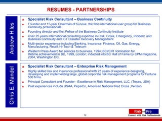 RESUMES - PARTNERSHIPS
                     Specialist Risk Consultant – Business Continuity
Andrew Hiles

                     Founder and 15-year Chairman of Survive, the first international user group for Business
                      Continuity professionals
                     Founding director and first Fellow of the Business Continuity Institute
                     Over 25 years international consulting expertise in Risk, Crisis, Emergency, Incident, and
                      Business Continuity and ICT Disaster Recovery Management
                     Multi-sector experience including Banking, Insurance, Finance, Oil, Gas, Energy,
                      Manufacturing, Retail, Hi-Tech & Telecom
                     Western Press Award for services to business, 1994; BCI/CIR nomination for
                      lifetime achievement in BC, 1999, London; inducted into BC Hall of Fame by CPM magazine,
                      2004, Washington DC.

                     Specialist Risk Consultant – Enterprise Risk Management
Chris E. Mandel




                     Highly skilled risk and insurance professional with 25 years of experience designing,
                      developing and implementing large, global corporate risk management programs for Fortune
                      500 firms.
                     Principal Consultant and Founder - Excellence in Risk Management, LLC. (Texas, USA)
                     Past experiences include USAA, PepsiCo, American National Red Cross ,Verizon




                                                            12
 