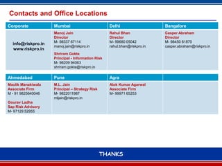 Contacts and Office Locations
Corporate           Mumbai                         Delhi                   Bangalore
                    Manoj Jain                     Rahul Bhan              Casper Abraham
                    Director                       Director                Director
                    M- 98337 67114                 M- 99680 05042          M- 98450 61870
  info@riskpro.in
                    manoj.jain@riskpro.in          rahul.bhan@riskpro.in   casper.abraham@riskpro.in
  www.riskpro.in
                    Shriram Gokte
                    Principal - Information Risk
                    M- 98209 94063
                    shriram.gokte@riskpro.in

Ahmedabad           Pune                           Agra
Maulik Manakiwala   M.L. Jain                      Alok Kumar Agarwal
Associate Firm      Principal – Strategy Risk      Associate Firm
M - 91 9825640046   M- 9822011987                  M- 99971 65253
                    mljain@riskpro.in
Gourav Ladha
Sap Risk Advisory
M- 97129 52955




                                                THANKS
                                                      13
 