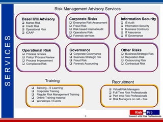 Risk Management Advisory Services

           Basel II/III Advisory               Corporate Risks                            Information Security
              Market Risk                        Enterprise Risk Assessment                IS Audit
              Credit Risk                        Fraud Risk                                Information Security
              Operational Risk                   Risk based Internal Audit                 Business Continuity
              ICAAP                              Operations Risk                           IT Assurance
                                                  Forensic services                         IT Governance
SERVICES




           Operational Risk                    Governance                                 Other Risks
              Process reviews                    Corporate Governance                      Business/Strategic Risk
              Policy/ Process Review             Business Strategic risk                   Reputation Risk
              Process Improvement                Fraud Risk                                Outsourcing Risk
              Compliance Risk                    Forensic Accounting                       Contractual Risk




                              Training                                              Recruitment
                      Banking – E Learning                                        Virtual Risk Managers
                      Corporate Training                                          Full Time Risk Professionals
                      Regular Risk Management Training                            Part time Risk Professionals
                      Online Training material                                    Risk Managers on call – free
                      Workshops / Events




                                                            3
 