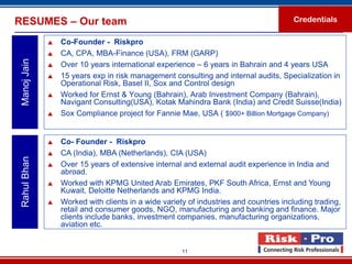 RESUMES – Our team                                                                     Credentials

                 Co-Founder - Riskpro
                 CA, CPA, MBA-Finance (USA), FRM (GARP)
 Manoj Jain


                 Over 10 years international experience – 6 years in Bahrain and 4 years USA
                 15 years exp in risk management consulting and internal audits, Specialization in
                  Operational Risk, Basel II, Sox and Control design
                 Worked for Ernst & Young (Bahrain), Arab Investment Company (Bahrain),
                  Navigant Consulting(USA), Kotak Mahindra Bank (India) and Credit Suisse(India)
                 Sox Compliance project for Fannie Mae, USA ( $900+ Billion Mortgage Company)


                 Co- Founder - Riskpro
                 CA (India), MBA (Netherlands), CIA (USA)
 Rahul Bhan




                 Over 15 years of extensive internal and external audit experience in India and
                  abroad.
                 Worked with KPMG United Arab Emirates, PKF South Africa, Ernst and Young
                  Kuwait, Deloitte Netherlands and KPMG India.
                 Worked with clients in a wide variety of industries and countries including trading,
                  retail and consumer goods, NGO, manufacturing and banking and finance. Major
                  clients include banks, investment companies, manufacturing organizations,
                  aviation etc.


                                                      11
 
