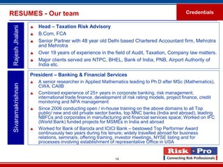 RESUMES - Our team                                                                              Credentials

                       Head – Taxation Risk Advisory
 Rajesh Jhalani

                       B.Com, FCA
                       Senior Partner with 48 year old Delhi based Chartered Accountant firm, Mehrotra
                        and Mehrotra
                       Over 19 years of experience in the field of Audit, Taxation, Company law matters.
                       Major clients served are NTPC, BHEL, Bank of India, PNB, Airport Authority of
                        India etc.

                    President – Banking & Financial Services
                       A senior researcher in Applied Mathematics leading to Ph.D after MSc (Mathematics),
 Sivaramakrishnan




                        CWA, CAIIB
                       Combined experience of 25+ years in corporate banking, risk management,
                        international trade finance, development of risk rating models, project finance, credit
                        monitoring and NPA management
                       Since 2006 conducting open / in-house training on the above domains to all Top
                        public/ new and old private sector banks, top MNC banks (India and abroad), leading
                        NBFCs and corporates in manufacturing and financial services space; Worked on IFC
                        (World Bank) funded projects for MSMEs in India and abroad
                       Worked for Bank of Baroda and ICICI Bank – bestowed Top Performer Award
                        continuously two years during his tenure; widely travelled abroad for business
                        relations, seminars, offering training, investor meetings, NYSE listing and for
                        processes involving establishment of representative Office in USA


                                                             14
 