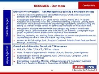RESUMES - Our team                                  Credentials

                 Executive Vice President – Risk Management ( Banking & Financial Services)
                    A hands-on banking professional {BSc (Mathematics), CAIIB} with considerable
                     domestic and international experience
Kashi Banerjee



                    An aggregate experience of 24+ years across industry, mainly BFSI in several
                     functional areas including Retail and Commercial Banking, Corporate Lending, team
                     member of the Business Process Re-Engineering project (BPR); conceptualizing and
                     setting up shared services centres for centralized operations for the Bank in India.
                    Management through ERM framework overseeing all key areas of the business
                     through various Operational Risk tools like KRI / RCSA matrices. Managing of major
                     project implementation of Basel II and Compliance risk framework
                    Directing, reviewing and advising Board of Directors on various compliance issues and
                     representing the bank to the Central Bank regulatory offices.
                    Worked for ANZ Grindlays Bank, Standard Chartered, Bahraini Saudi Bank and Dubai
                     Holdings ( subsidiary)
                 Consultant – Information Security & IT Governance
Anjay Agarwal




                  LLB, CA, CISA, CWA, CS, CFE and others

                  Over 15 years of experience in the field of Audit, Taxation, Investigations.

                  Specializing in the field of Systems Audit, Cybrex Audit, Computer Crime
                    Investigations, IS Forensics
                  International Committee Member of Governmental and Regulatory Agencies
                    Board and Academic Relations Committee of ISACA, USA


                                                         15
 