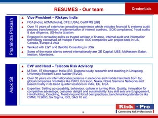 RESUMES - Our team                                         Credentials

                       Vice President – Riskpro India
Phanindra Prakash

                       FCA [India], ACMA [India], CFE [USA], CertIFRS [UK]
                       Over 16 years of extensive consulting experience which includes financial & systems audit,
                        process transformation, implementation of internal controls, SOX compliance, fraud audits
                        & due diligence, US-India taxation
                       Engaged in consulting roles as trusted advisor to finance, internal audit and information
                        technology executives of multiple Fortune 1000 companies with project sites in US,
                        Canada, Europe & Asia
                       Worked with E&Y and Deloitte Consulting in USA
                       Some of the major clients served internationally are GE Capital, UBS, McKesson, Eaton,
                        Imation, Albertsons,


                       EVP and Head – Telecom Risk Advisory
                       M.Tech, IIT Kharagpur, India; IES; Doctoral study, research and teaching in Linkpoing
                        University/Sweden; Lead Auditor (BVQI).
Asok Sit




                       Over 30 years on International experience in networks and mobile Handsets from top
                        global companies /institutes like ISRO, Ericsson, Nokia, Nokia Siemens Networks and
                        based mostly in its head quarter locations in India, EU, USA.
                       Expertise: Setting up capability, behaviour, culture in turning Risk, Quality, Innovation for
                        competitive advantage, customer delight and sustainability; key skill sets are Engagement,
                        Handholding, Coaching, Mentoring and lot of best practices, benchmarking/standards like
                        CMMI, TL9000, Six Sigma, ISO, SAS 70 etc.



                                                                 18
 
