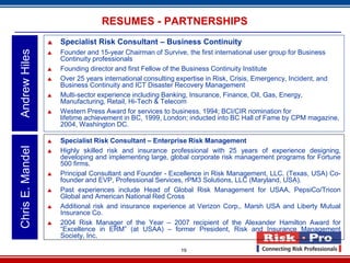 RESUMES - PARTNERSHIPS
                     Specialist Risk Consultant – Business Continuity
Andrew Hiles

                     Founder and 15-year Chairman of Survive, the first international user group for Business
                      Continuity professionals
                     Founding director and first Fellow of the Business Continuity Institute
                     Over 25 years international consulting expertise in Risk, Crisis, Emergency, Incident, and
                      Business Continuity and ICT Disaster Recovery Management
                     Multi-sector experience including Banking, Insurance, Finance, Oil, Gas, Energy,
                      Manufacturing, Retail, Hi-Tech & Telecom
                     Western Press Award for services to business, 1994; BCI/CIR nomination for
                      lifetime achievement in BC, 1999, London; inducted into BC Hall of Fame by CPM magazine,
                      2004, Washington DC.

                     Specialist Risk Consultant – Enterprise Risk Management
Chris E. Mandel




                     Highly skilled risk and insurance professional with 25 years of experience designing,
                      developing and implementing large, global corporate risk management programs for Fortune
                      500 firms.
                     Principal Consultant and Founder - Excellence in Risk Management, LLC. (Texas, USA) Co-
                      founder and EVP, Professional Services, rPM3 Solutions, LLC (Maryland, USA).
                     Past experiences include Head of Global Risk Management for USAA, PepsiCo/Tricon
                      Global and American National Red Cross
                     Additional risk and insurance experience at Verizon Corp,. Marsh USA and Liberty Mutual
                      Insurance Co.
                     2004 Risk Manager of the Year – 2007 recipient of the Alexander Hamilton Award for
                      “Excellence in ERM” (at USAA) – former President, Risk and Insurance Management
                      Society, Inc.

                                                            19
 