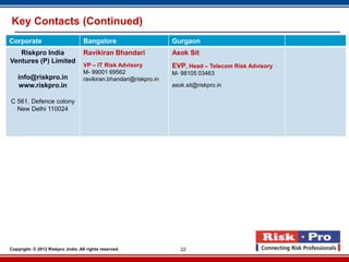 Key Contacts (Continued)
Corporate                           Bangalore                       Gurgaon
   Riskpro India                    Ravikiran Bhandari              Asok Sit
Ventures (P) Limited
                                    VP – IT Risk Advisory           EVP, Head – Telecom Risk Advisory
                                    M- 99001 69562                  M- 98105 03463
   info@riskpro.in                  ravikiran.bhandari@riskpro.in
   www.riskpro.in                                                   asok.sit@riskpro.in

C 561, Defence colony
  New Delhi 110024




Copyright- © 2012 Riskpro ,India .All rights reserved.                 22
 