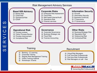 Risk Management Advisory Services

           Basel II/III Advisory               Corporate Risks                            Information Security
              Market Risk                        Enterprise Risk Assessment                IS Audit
              Credit Risk                        Fraud Risk                                Information Security
              Operational Risk                   Risk based Internal Audit                 Business Continuity
              ICAAP                              Operations Risk                           IT Assurance
                                                  Forensic services                         IT Governance
SERVICES




           Operational Risk                    Governance                                 Other Risks
              Process reviews                    Corporate Governance                      Business/Strategic Risk
              Policy/ Process Review             Business Strategic risk                   Reputation Risk
              Process Improvement                Fraud Risk                                Outsourcing Risk
              Compliance Risk                    Forensic Accounting                       Contractual Risk




                              Training                                              Recruitment
                      Banking – E Learning                                        Virtual Risk Managers
                      Corporate Training                                          Full Time Risk Professionals
                      Regular Risk Management Training                            Part time Risk Professionals
                      Online Training material                                    Risk Managers on call – free
                      Workshops / Events




                                                            3
 