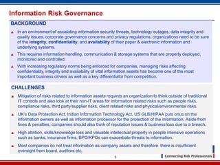Information Risk Governance
BACKGROUND
   In an environment of escalating information security threats, technology outages, data integrity and
    quality issues, corporate governance concerns and privacy regulations, organizations need to be sure
    of the integrity, confidentiality, and availability of their paper & electronic information and
    underlying systems.
   This requires information handling, communication & storage systems that are properly deployed,
    monitored and controlled.
   With increasing regulatory norms being enforced for companies, managing risks affecting
    confidentiality, integrity and availability of vital information assets has become one of the most
    important business drivers as well as a key differentiator from competition.

CHALLENGES
   Mitigation of risks related to information assets requires an organization to think outside of traditional
    IT controls and also look at their non-IT areas for information related risks such as people risks,
    compliance risks, third party/supplier risks, client related risks and physical/environmental risks.
   UK’s Data Protection Act, Indian Information Technology Act, US GLB/HIPAA puts onus on the
    information owners as well as information processor for the protection of the information. Aside from
    fines & penalties, companies should also think of reputation issues & business loss due to a breach.
   High attrition, skills/knowledge loss and valuable intellectual property in people intensive operations
    such as banks, insurance firms, BPO/KPOs can exacerbate threats to information.
   Most companies do not treat information as company assets and therefore there is insufficient
    oversight from board, auditors etc.
                                                          5
 