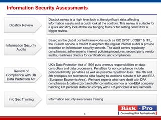 Information Security Assessments

                       Dipstick review is a high level look at the significant risks affecting
                       information assets and a quick look at the controls. This review is suitable for
  Dipstick Review
                       a quick and dirty look at the low hanging fruits or for setting context for a
                       bigger review.


                       Based on the global control frameworks such as ISO 27001, COBIT & ITIL,
Information Security   the IS audit service is meant to augment the regular internal audits & provide
                       expertise on information security controls. The audit covers regulatory
      Audits
                       compliances, adherence to internal policies/procedures, second party vendor
                       audits, readiness checks for certifications, and compliances


                       UK’s Data Protection Act of 1998 puts onerous responsibilities on data
                       controllers and data processors. Penalties for noncompliance include
    Review of          personal liability, penalties as well as possible reputation loss. The 7th and
Compliance with UK     8th principals are relevant to data flowing to locations outside of UK and EEA
Data Protection Act    (European Economic Area). We have experts who have dealt with DPA
                       compliances & data export and offer consulting on how a non-EEA company
                       handling UK personal data can comply with DPA principles & requirements.


 Info Sec Training     Information security awareness training



                                                 6
 