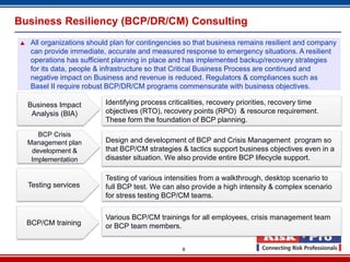 Business Resiliency (BCP/DR/CM) Consulting
    All organizations should plan for contingencies so that business remains resilient and company
     can provide immediate, accurate and measured response to emergency situations. A resilient
     operations has sufficient planning in place and has implemented backup/recovery strategies
     for its data, people & infrastructure so that Critical Business Process are continued and
     negative impact on Business and revenue is reduced. Regulators & compliances such as
     Basel II require robust BCP/DR/CM programs commensurate with business objectives.

    Business Impact         Identifying process criticalities, recovery priorities, recovery time
     Analysis (BIA)         objectives (RTO), recovery points (RPO) & resource requirement.
                            These form the foundation of BCP planning.

       BCP Crisis
    Management plan         Design and development of BCP and Crisis Management program so
     development &          that BCP/CM strategies & tactics support business objectives even in a
     Implementation         disaster situation. We also provide entire BCP lifecycle support.

                            Testing of various intensities from a walkthrough, desktop scenario to
    Testing services        full BCP test. We can also provide a high intensity & complex scenario
                            for stress testing BCP/CM teams.


                            Various BCP/CM trainings for all employees, crisis management team
    BCP/CM training         or BCP team members.


                                                    8
 