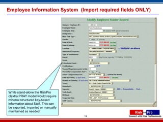 Employee Information System (Import required fields ONLY)




While stand-alone the RiskPro
clextra PRAY model would require
minimal structured key-based
information about Staff. This can
be exported, imported or manually
maintained as needed.
                                    14
 