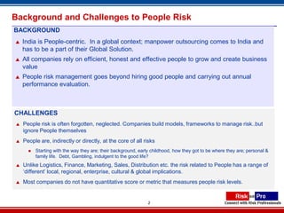 Background and Challenges to People Risk
BACKGROUND
   India is People-centric. In a global context; manpower outsourcing comes to India and
    has to be a part of their Global Solution.
   All companies rely on efficient, honest and effective people to grow and create business
    value
   People risk management goes beyond hiring good people and carrying out annual
    performance evaluation.



CHALLENGES
   People risk is often forgotten, neglected. Companies build models, frameworks to manage risk..but
    ignore People themselves
   People are, indirectly or directly, at the core of all risks
         Starting with the way they are; their background, early childhood, how they got to be where they are; personal &
          family life. Debt, Gambling, indulgent to the good life?
   Unlike Logistics, Finance, Marketing, Sales, Distribution etc. the risk related to People has a range of
    ‘different’ local, regional, enterprise, cultural & global implications.
   Most companies do not have quantitative score or metric that measures people risk levels.


                                                                2
 