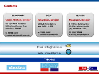 Contacts


       BANGALORE                         DELHI                    MUMBAI
Casper Abraham, Director       Rahul Bhan, Director       Manoj Jain, Director
No. 62/B Modi Residency        C-561, Defence Colony,     B-44 Glaxo Building, Near
Millers Road, Benson Town      New Delhi-110 024          Mt. Mary’s Steps, Bandra
Bangalore 560 046                                         (W), Mumbai 400050

M- 98450 61870                 M- 99680 05042             M- 98337 67114
E- casper.abraham@riskpro.in   E- rahul.bhan@riskpro.in   E- manoj.jain@riskpro.in




                               Email : info@riskpro.in

                               Web: www.riskpro.in

                                      THANKS



                                               22
 