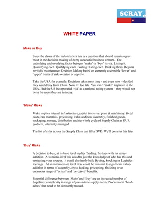 WHITE PAPER

Make or Buy

      Since the dawn of the industrial era this is a question that should remain upper-
      most in the decision-making of every successful business venture. The
      underlying and overlying factor between ‘make’ or ‘buy’ is risk. Listing it.
      Quantifying each. Qualifying each. Costing. Rating each. Ranking them. Regular
      periodic maintenance. Decision Making based on currently acceptable ‘lower’ and
      ‘upper’ limits of risk aversion or appetite.

      Take the USA for example. Decisions taken over time - and even now – decided
      they would buy from China. Now it’s too late. You can’t ‘make’ anymore in the
      USA. Had the US incorporated ‘risk’ as a national rating system – they would not
      be in the mess they are in today.



‘Make’ Risks

      Make implies internal infrastructure, capital intensive, plant & machinery, fixed
      costs, raw materials, processing, value-addition, assembly, finished goods,
      packaging, storage, distribution and the whole cycle of Supply Chain as OUR
      problem, internally managed.

      The list of risks across the Supply Chain can fill a DVD. We’ll come to this later.



‘Buy’ Risks

      A decision to buy; at its base level implies Trading. Perhaps with no value-
      addition. At a micro-level this could be just the knowledge of who has this and
      protecting your sources. It could also imply bulk Buying, Stocking or Logistics
      leverage. At an intermediate level there could be minimal to significant value-
      addition in terms of assembly, cross-docking, processing, finishing or an
      enormous range of ‘actual’ and ‘perceived’ benefits.

      Essential difference between ‘Make’ and ‘Buy’ are an increased number of
      Suppliers; complexity in range of just-in-time supply needs; Procurement ‘head-
      aches’ that need to be constantly tracked.
 